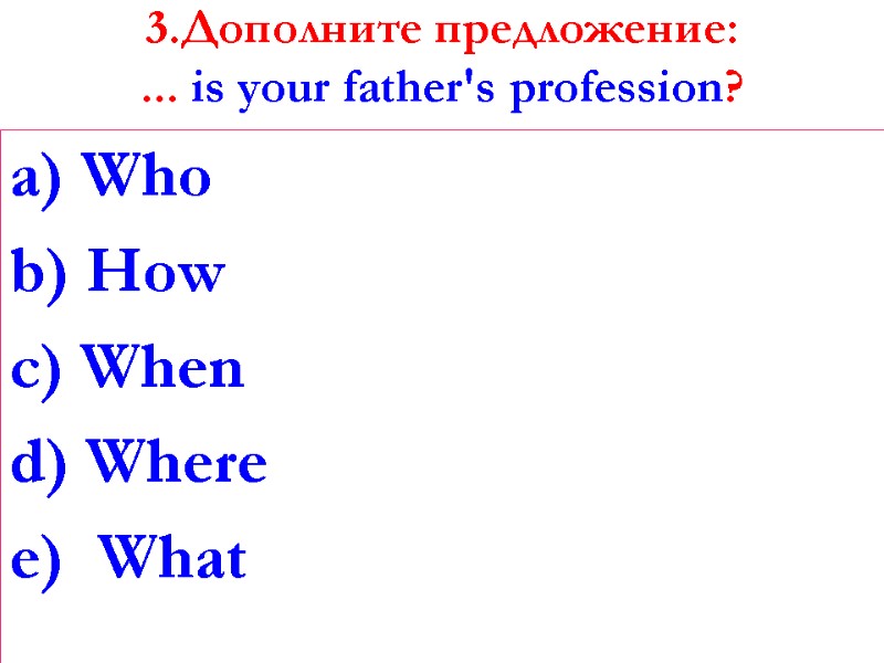 3.Дополните предложение: ... is your father's profession?   a) Who b) How c)